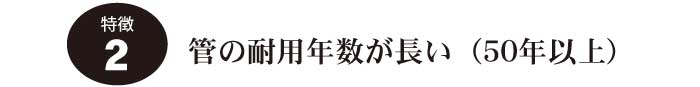 特徴2.管の耐用年数が長い（50年以上